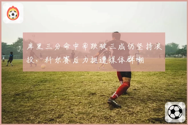 库里三分命中率跌破三成仍坚持浪投，科尔赛后力挺遭媒体群嘲
