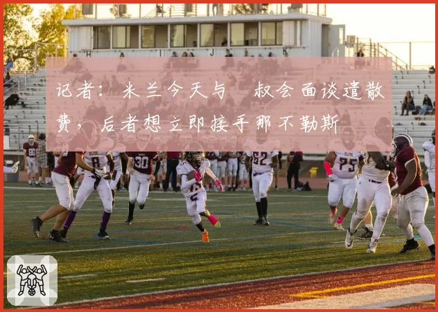 记者:米兰今天与囧叔会面谈遣散费,后者想立即接手那不勒斯