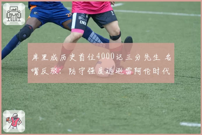 库里成历史首位4000记三分先生 名嘴反驳：防守强度远逊雷阿伦时代
