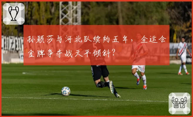 孙颖莎与河北队续约五年,全运会金牌争夺战天平倾斜?