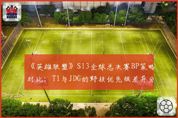 《英雄联盟》S13全球总决赛BP策略对比：T1与JDG的野核优先级差异分析