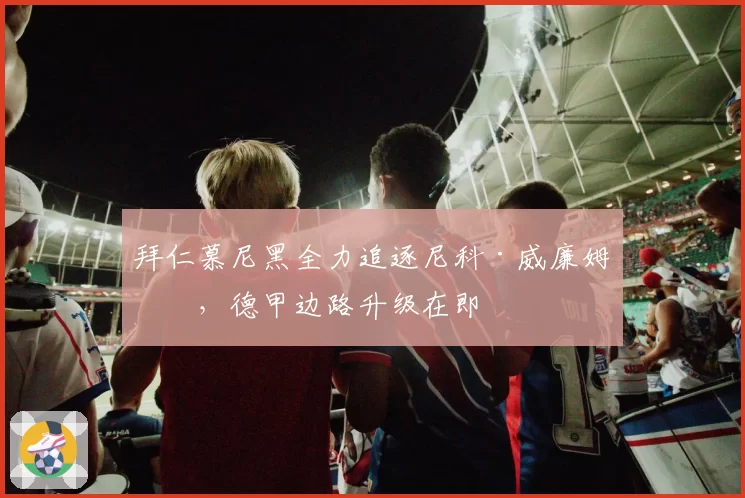 拜仁慕尼黑全力追逐尼科·威廉姆斯,德甲边路升级在即