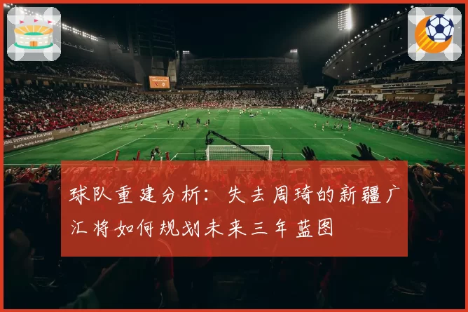 球队重建分析:失去周琦的新疆广汇将如何规划未来三年蓝图