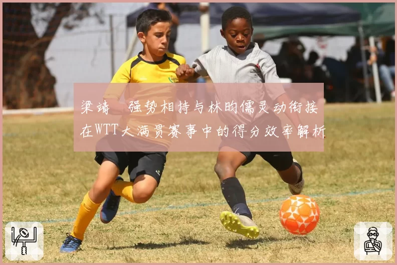 梁靖崑强势相持与林昀儒灵动衔接在WTT大满贯赛事中的得分效率解析