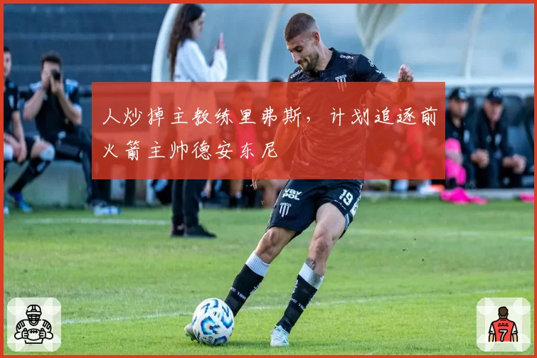 人炒掉主教练里弗斯，计划追逐前火箭主帅德安东尼