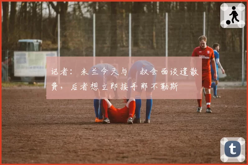 记者:米兰今天与囧叔会面谈遣散费,后者想立即接手那不勒斯
