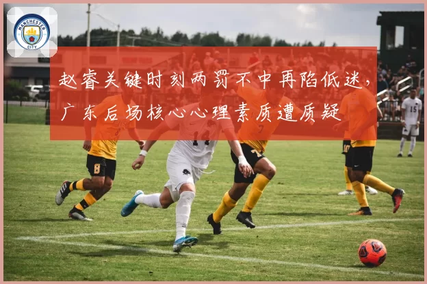 赵睿关键时刻两罚不中再陷低迷，广东后场核心心理素质遭质疑