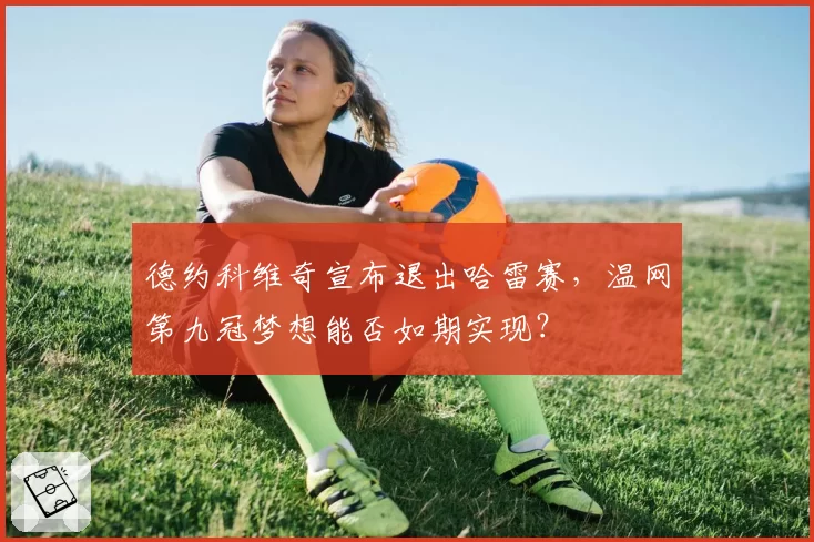 德约科维奇宣布退出哈雷赛,温网第九冠梦想能否如期实现?