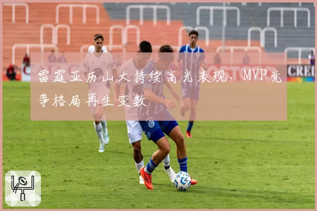 雷霆亚历山大持续高光表现，MVP竞争格局再生变数