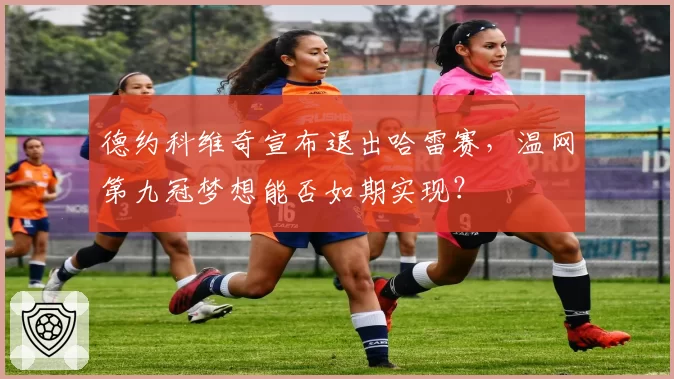德约科维奇宣布退出哈雷赛,温网第九冠梦想能否如期实现?