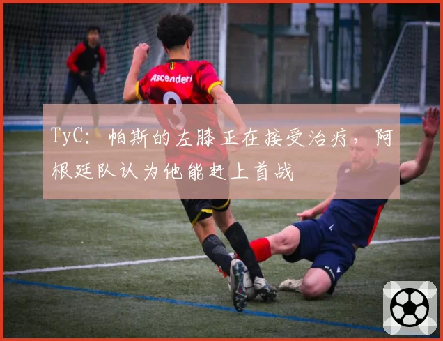 TyC:帕斯的左膝正在接受治疗,阿根廷队认为他能赶上首战