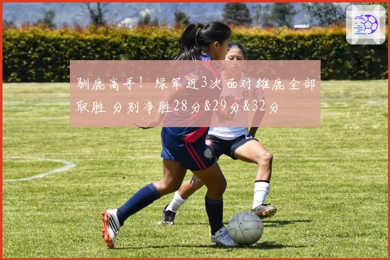 驯鹿高手!绿军近3次面对雄鹿全部取胜 分别净胜28分&29分&32分