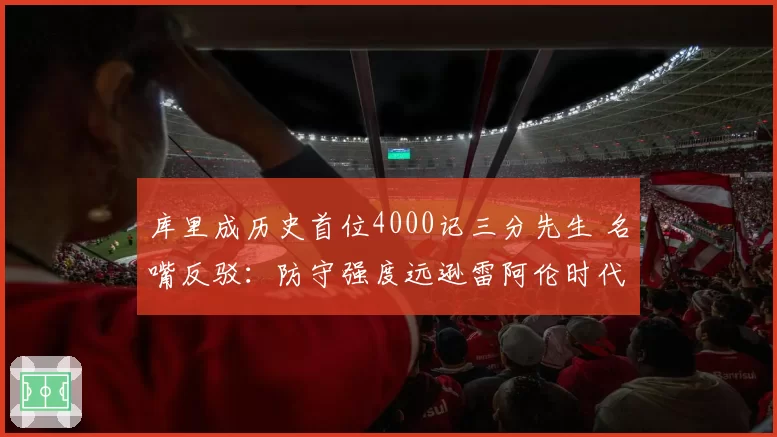 库里成历史首位4000记三分先生 名嘴反驳：防守强度远逊雷阿伦时代