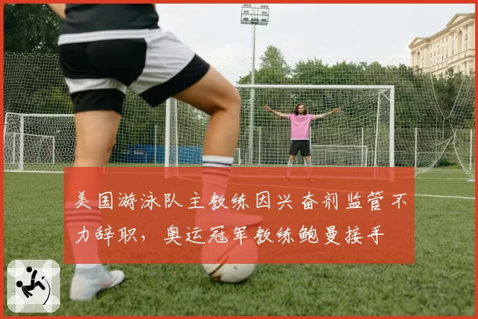 美国游泳队主教练因兴奋剂监管不力辞职,奥运冠军教练鲍曼接手