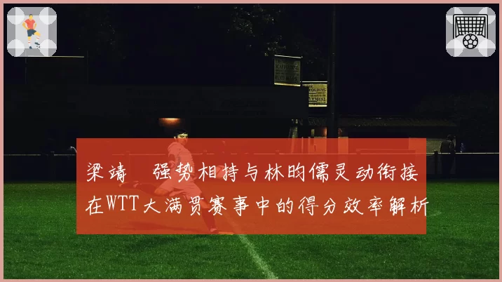梁靖崑强势相持与林昀儒灵动衔接在WTT大满贯赛事中的得分效率解析