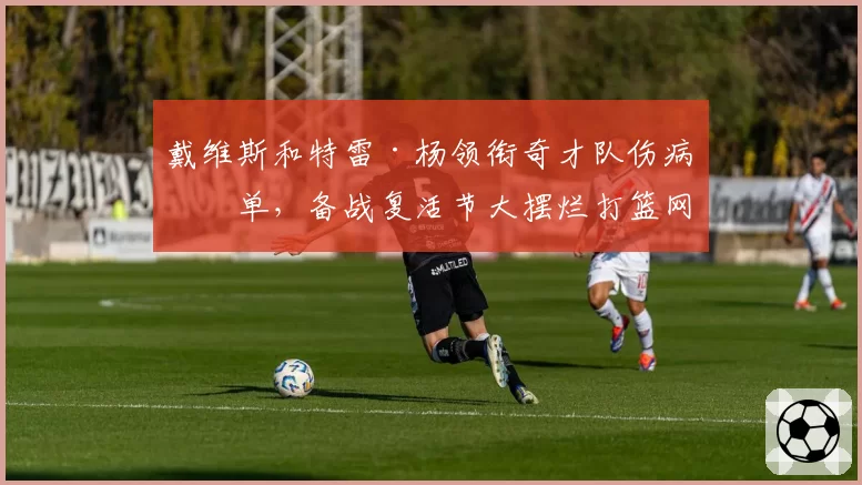 戴维斯和特雷·杨领衔奇才队伤病名单,备战复活节大摆烂打篮网