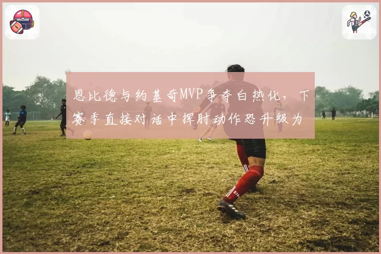 恩比德与约基奇MVP争夺白热化,下赛季直接对话中挥肘动作恐升级为技术犯规
