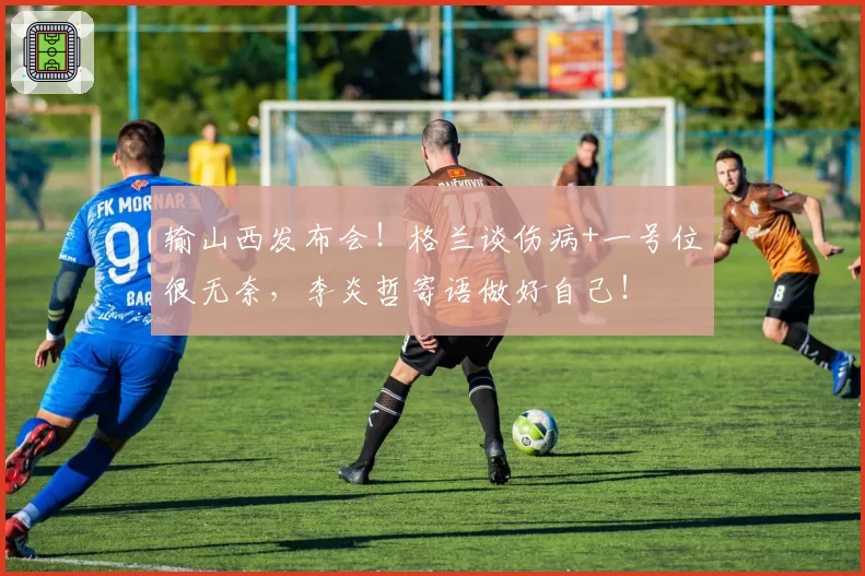 输山西发布会!格兰谈伤病+一号位很无奈,李炎哲寄语做好自己!