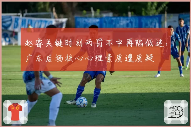 赵睿关键时刻两罚不中再陷低迷，广东后场核心心理素质遭质疑