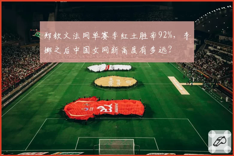 郑钦文法网单赛季红土胜率92%,李娜之后中国女网新高度有多远?