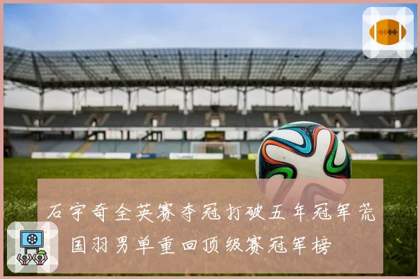 石宇奇全英赛夺冠打破五年冠军荒，国羽男单重回顶级赛冠军榜