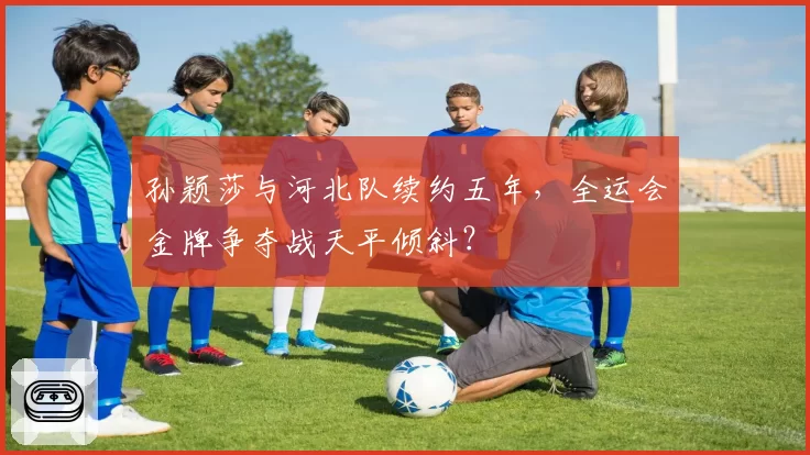 孙颖莎与河北队续约五年,全运会金牌争夺战天平倾斜?
