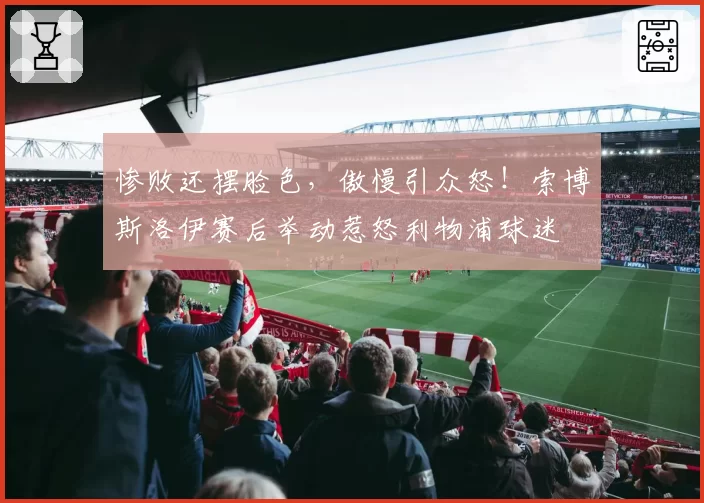 惨败还摆脸色，傲慢引众怒！索博斯洛伊赛后举动惹怒利物浦球迷