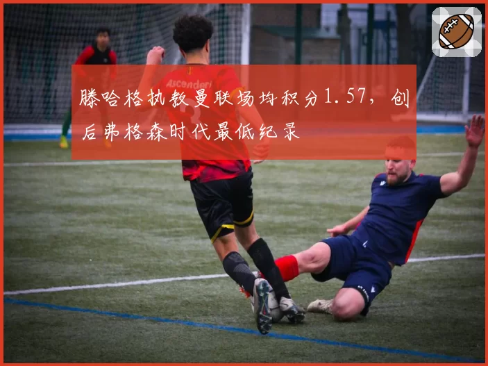 滕哈格执教曼联场均积分1.57,创后弗格森时代最低纪录