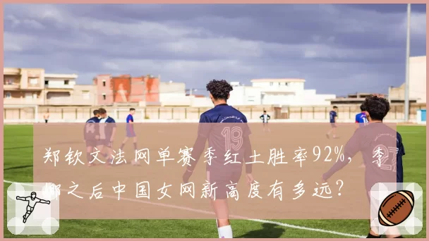 郑钦文法网单赛季红土胜率92%,李娜之后中国女网新高度有多远?