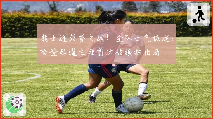 骑士迎荣誉之战!全队士气低迷,哈登恐遭生涯首次被横扫出局