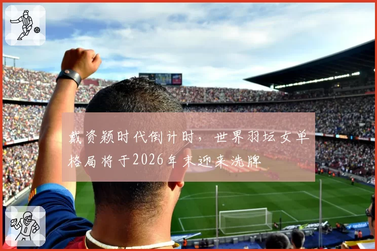 戴资颖时代倒计时,世界羽坛女单格局将于2026年末迎来洗牌