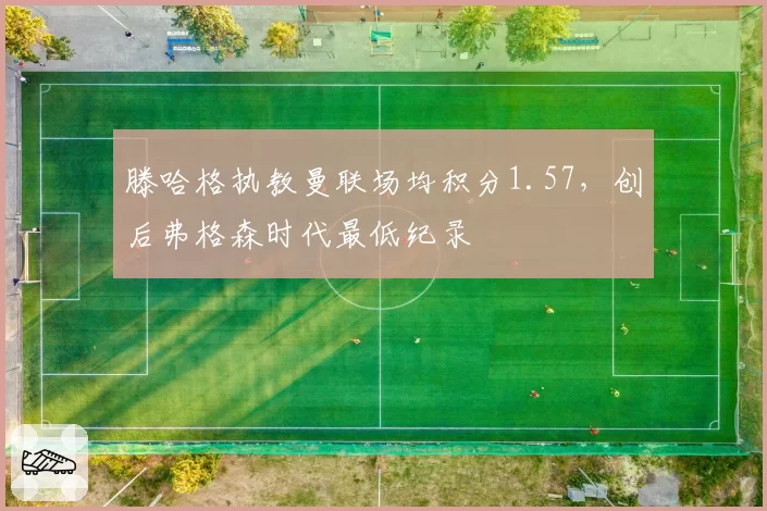 滕哈格执教曼联场均积分1.57,创后弗格森时代最低纪录