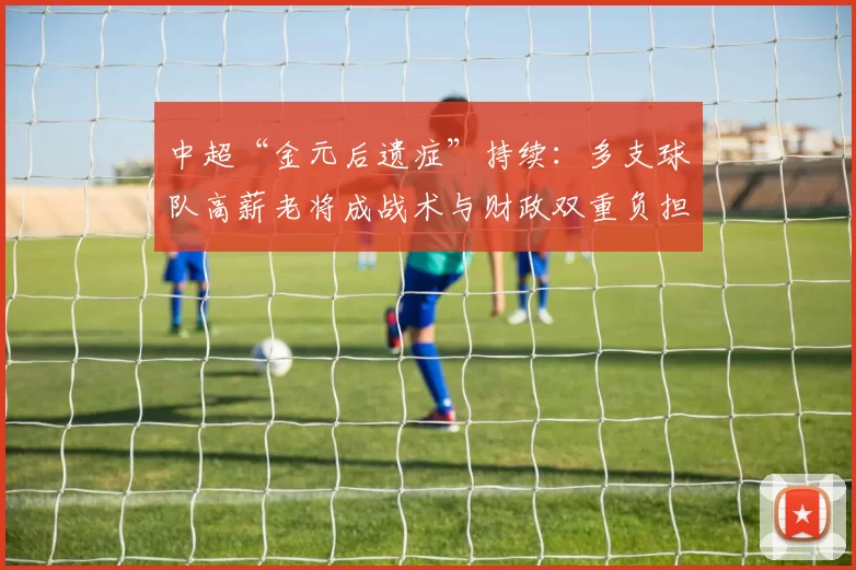 中超“金元后遗症”持续：多支球队高薪老将成战术与财政双重负担