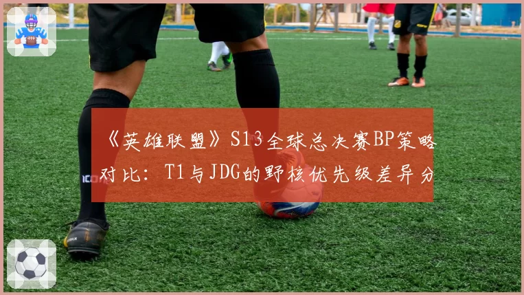 《英雄联盟》S13全球总决赛BP策略对比：T1与JDG的野核优先级差异分析