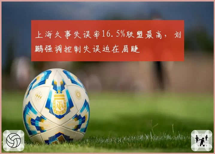 上海久事失误率16.5%联盟最高,刘鹏强调控制失误迫在眉睫