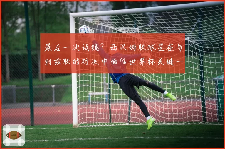 最后一次试镜?西汉姆联球星在与利兹联的对决中面临世界杯关键一战