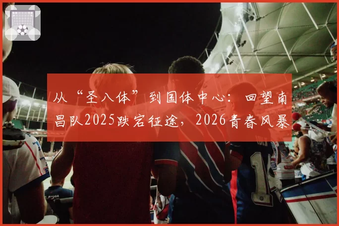 从“圣八体”到国体中心：回望南昌队2025跌宕征途，2026青春风暴再起航