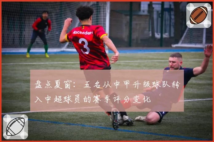 盘点夏窗：五名从中甲升级球队转入中超球员的赛季评分变化