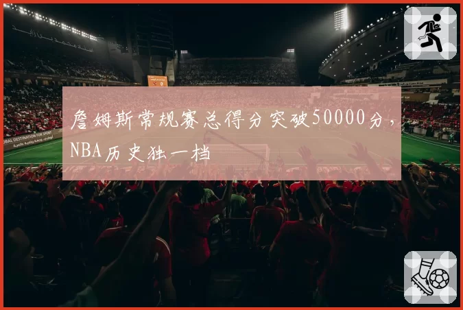 詹姆斯常规赛总得分突破50000分，NBA历史独一档