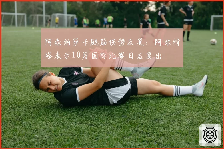 阿森纳萨卡腿筋伤势反复,阿尔特塔表示10月国际比赛日后复出