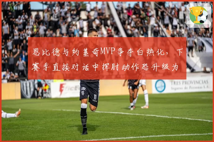 恩比德与约基奇MVP争夺白热化,下赛季直接对话中挥肘动作恐升级为技术犯规