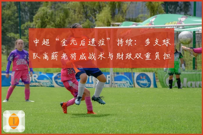 中超“金元后遗症”持续：多支球队高薪老将成战术与财政双重负担