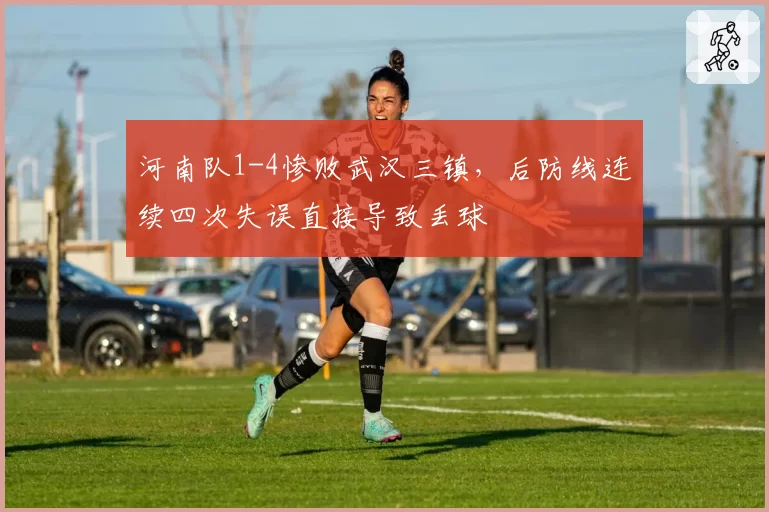 河南队1-4惨败武汉三镇,后防线连续四次失误直接导致丢球