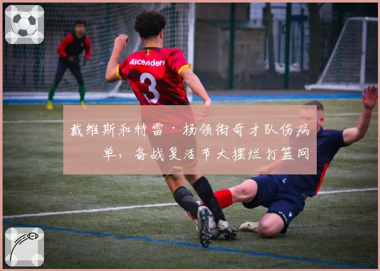 戴维斯和特雷·杨领衔奇才队伤病名单,备战复活节大摆烂打篮网