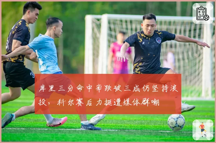 库里三分命中率跌破三成仍坚持浪投，科尔赛后力挺遭媒体群嘲
