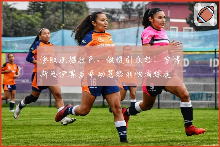 惨败还摆脸色，傲慢引众怒！索博斯洛伊赛后举动惹怒利物浦球迷