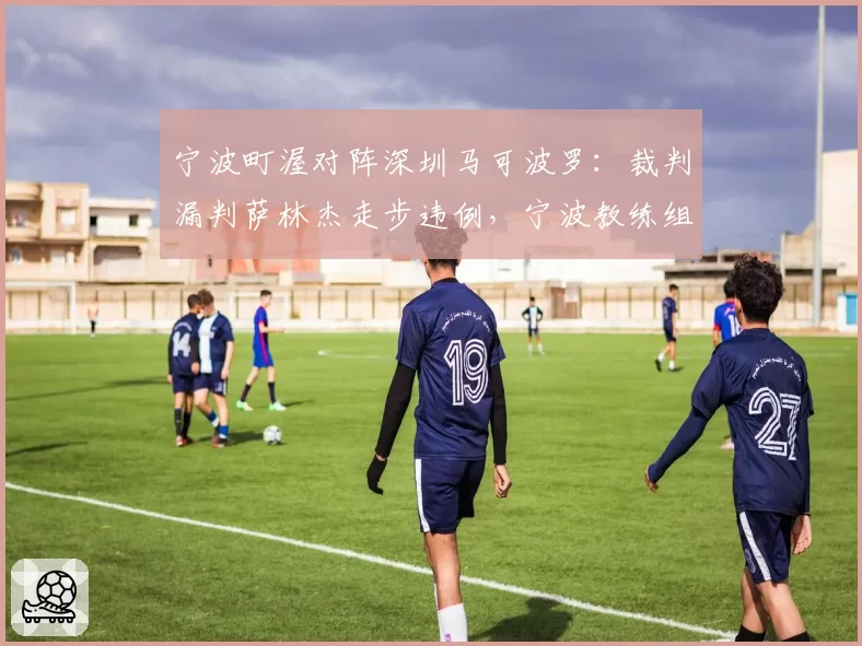 宁波町渥对阵深圳马可波罗:裁判漏判萨林杰走步违例,宁波教练组集体抗议