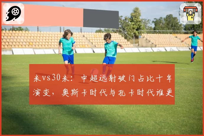 米vs30米:中超远射破门占比十年演变,奥斯卡时代与孔卡时代谁更高效?