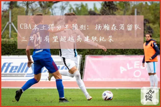 CBA本土得分王预测：杨瀚森若留队三年内有望超越易建联纪录