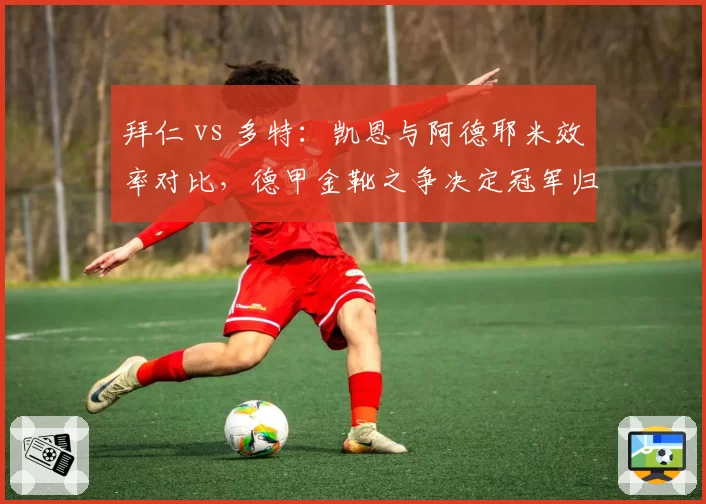 拜仁 vs 多特:凯恩与阿德耶米效率对比,德甲金靴之争决定冠军归属